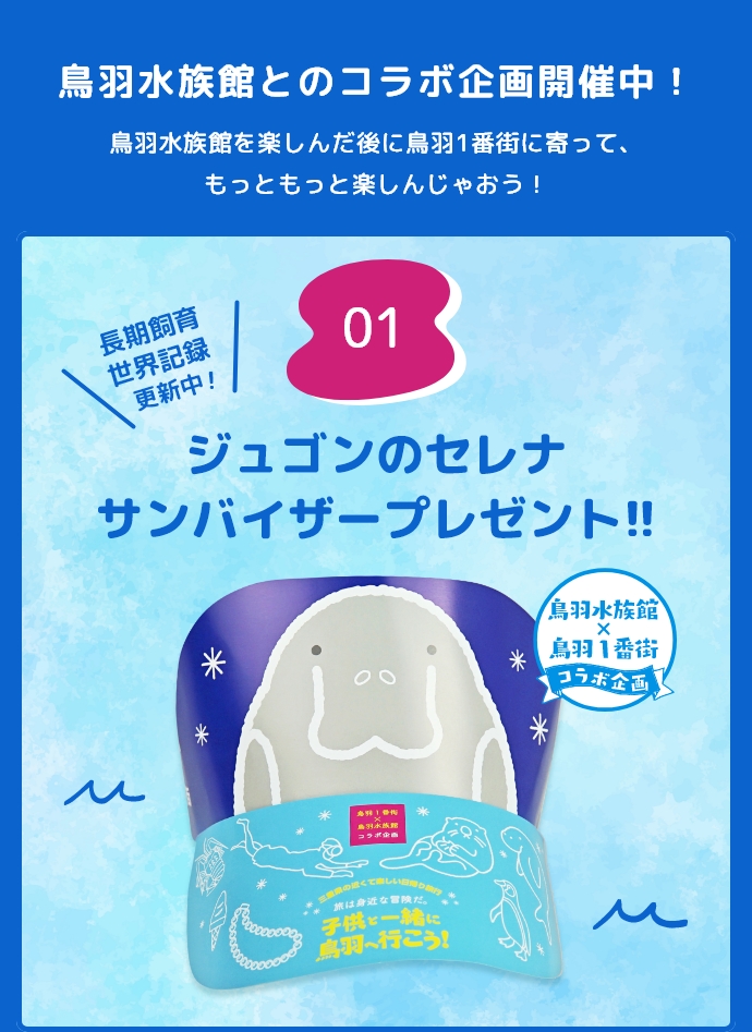 1.鳥羽水族館とのコラボ企画開催中！鳥羽水族館を楽しんだ後に鳥羽1番街に寄って、もっともっと楽しんじゃおう！長期飼育世界記録更新中！ジュゴンのセレナ サンバイザープレゼント！！