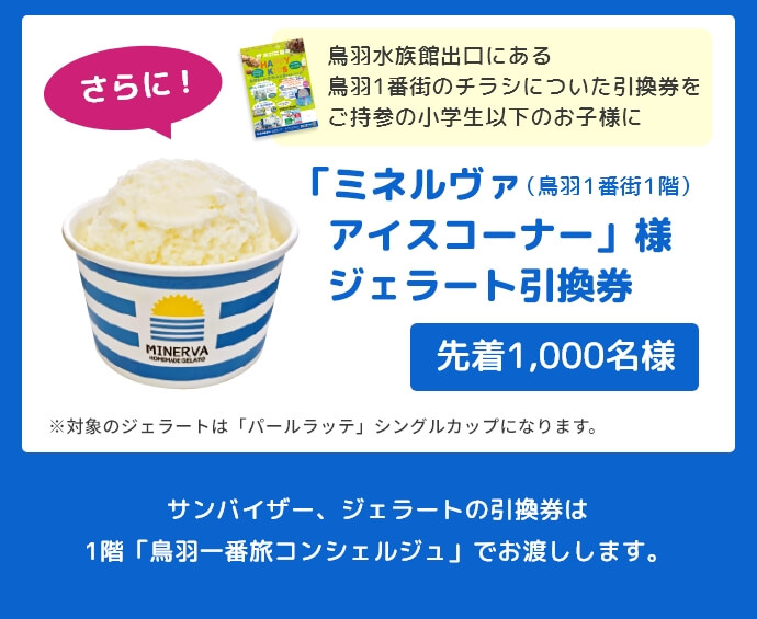 さらに！鳥羽水族館出口にある鳥羽1番街のチラシについた引換券をご持参の小学生以下のお子様に「ミネルヴァアイスコーナー」様ジェラート引換券先着1,000名様にプレゼント！（※対象のジェラートは「パールラッテ」シングルカップになります。）サンバイザー、ジェラートの引換券は1階「鳥羽一番旅コンシェルジュ」でお渡しします。